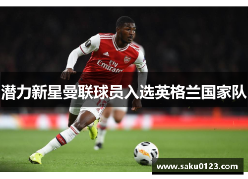 潜力新星曼联球员入选英格兰国家队